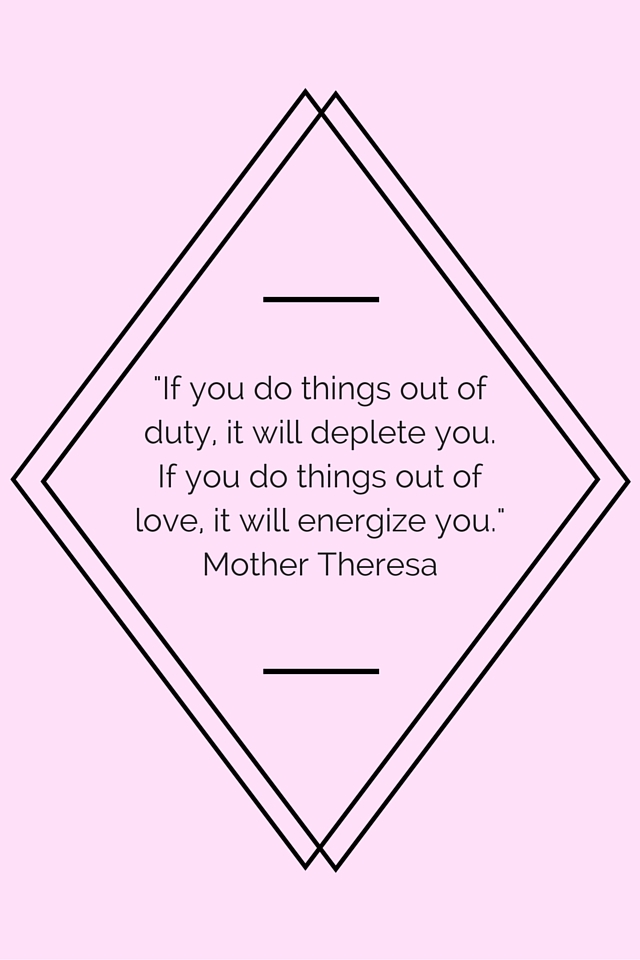 “If you do things out of duty, it will deplete you. If you do things out of love, it will energize you.” Mother Theresa